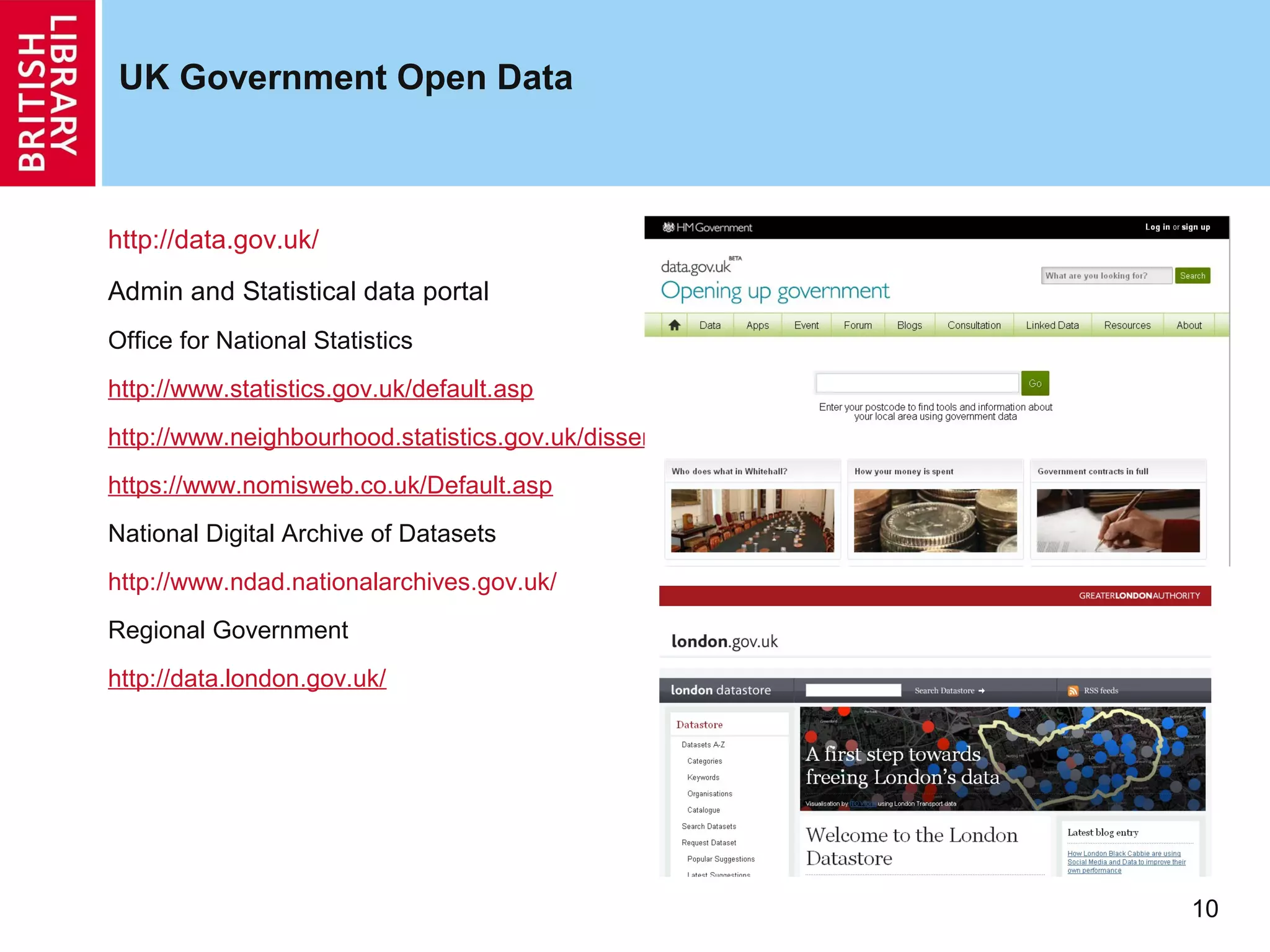 UK Government Open Data



http://data.gov.uk/
Admin and Statistical data portal
Office for National Statistics
http://www.statistics.gov.uk/default.asp
http://www.neighbourhood.statistics.gov.uk/dissemination/
https://www.nomisweb.co.uk/Default.asp
National Digital Archive of Datasets
http://www.ndad.nationalarchives.gov.uk/
Regional Government
http://data.london.gov.uk/




                                                            10
 
