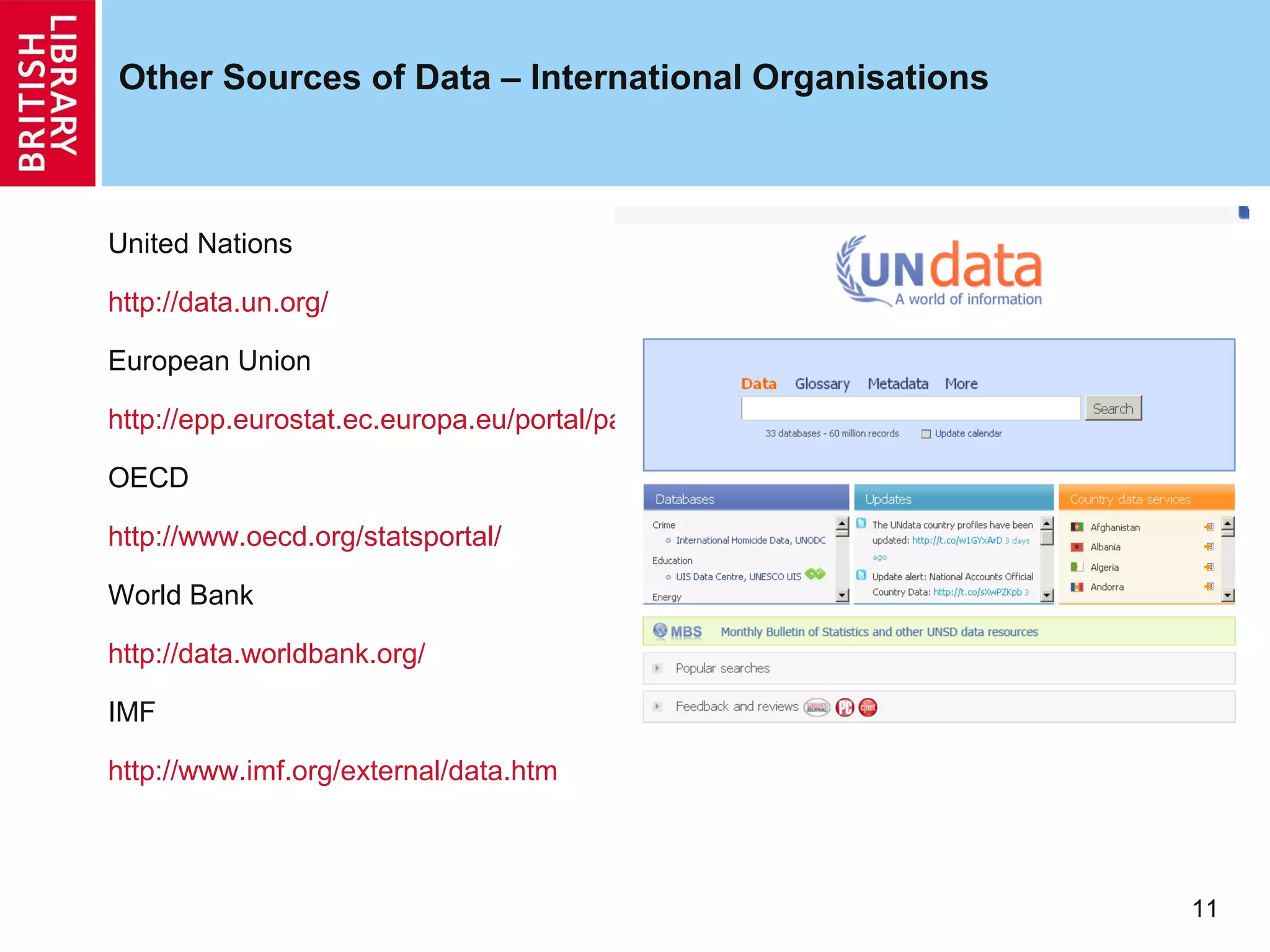 Other Sources of Data – International Organisations



United Nations

http://data.un.org/

European Union

http://epp.eurostat.ec.europa.eu/portal/page/portal/eurostat/home/

OECD

http://www.oecd.org/statsportal/

World Bank

http://data.worldbank.org/

IMF

http://www.imf.org/external/data.htm



                                                                     11
 