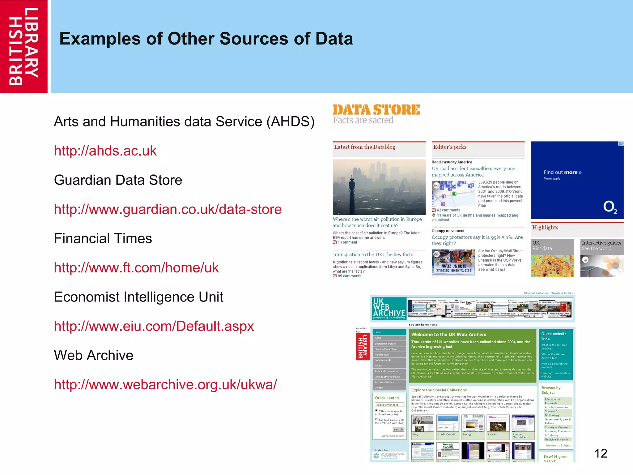 Examples of Other Sources of Data



Arts and Humanities data Service (AHDS)

http://ahds.ac.uk

Guardian Data Store

http://www.guardian.co.uk/data-store

Financial Times

http://www.ft.com/home/uk

Economist Intelligence Unit

http://www.eiu.com/Default.aspx

Web Archive

http://www.webarchive.org.uk/ukwa/



                                          12
 