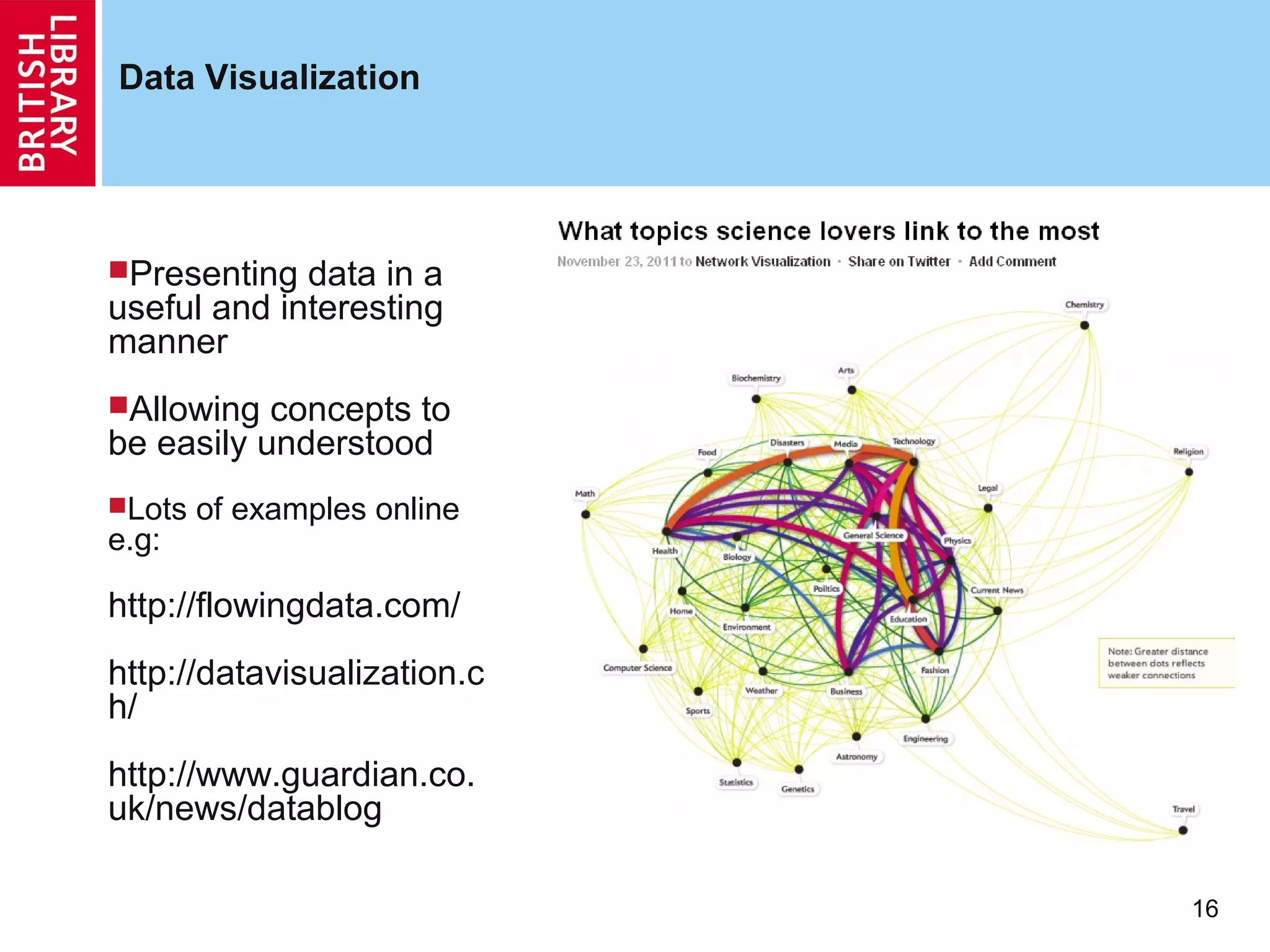 Data Visualization




Presenting  data in a
useful and interesting
manner
Allowing  concepts to
be easily understood
Lots   of examples online
e.g:

http://flowingdata.com/
http://datavisualization.c
h/
http://www.guardian.co.
uk/news/datablog

                             16
 