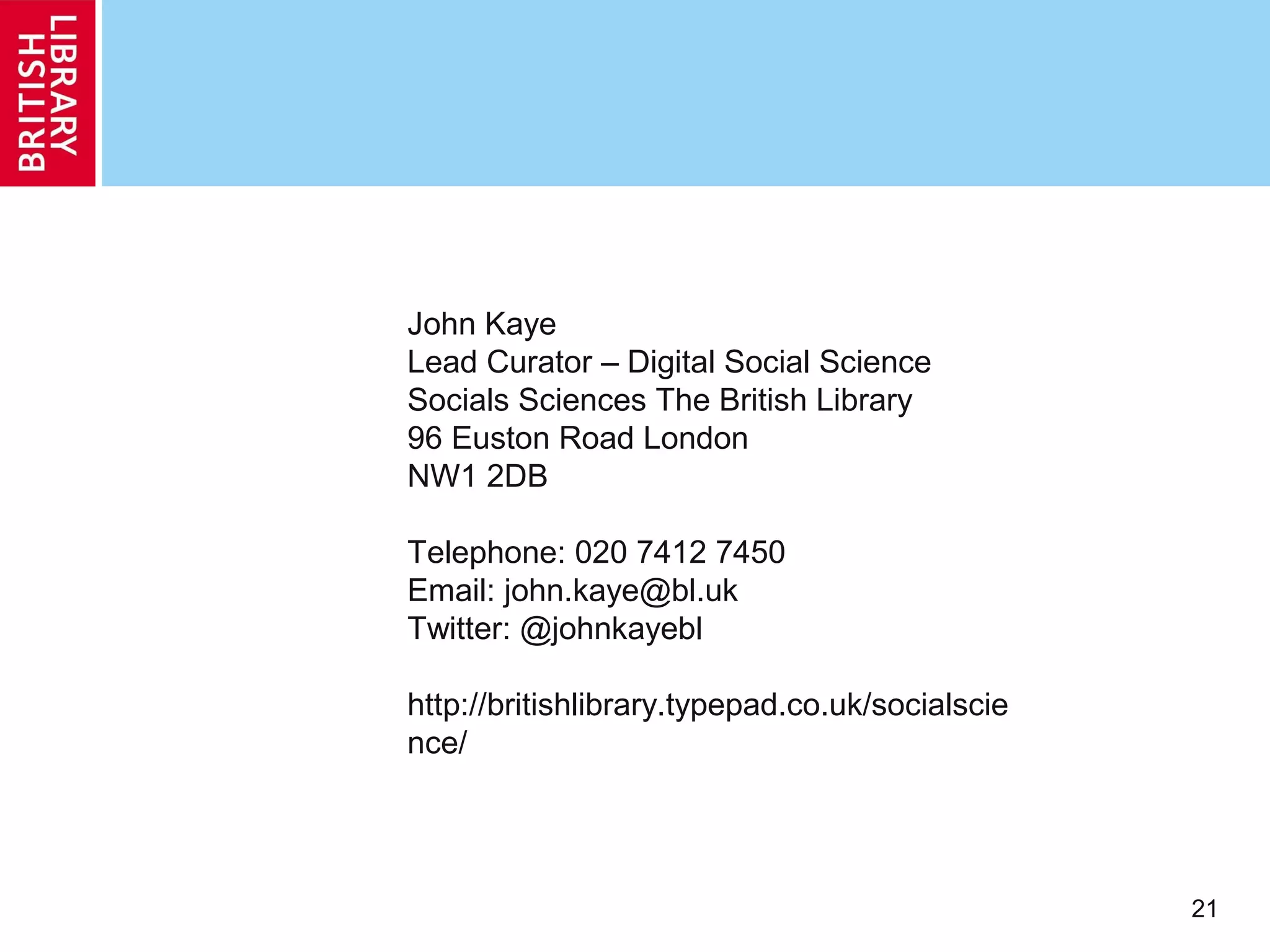 John Kaye
Lead Curator – Digital Social Science
Socials Sciences The British Library
96 Euston Road London
NW1 2DB

Telephone: 020 7412 7450
Email: john.kaye@bl.uk
Twitter: @johnkayebl

http://britishlibrary.typepad.co.uk/socialscie
nce/




                                                 21
 