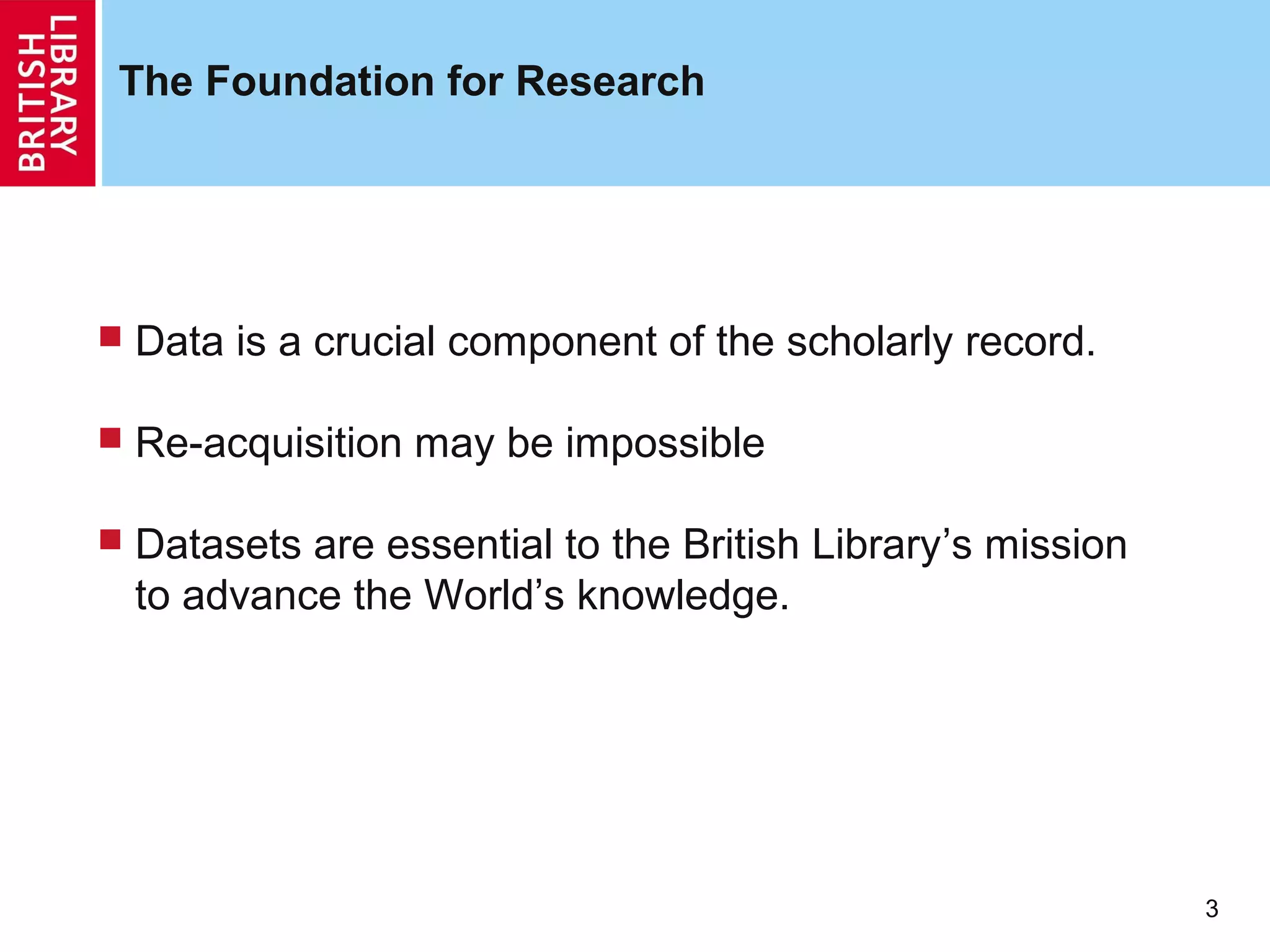 The Foundation for Research




   Data is a crucial component of the scholarly record.

   Re-acquisition may be impossible

   Datasets are essential to the British Library’s mission
    to advance the World’s knowledge.




                                                              3
 
