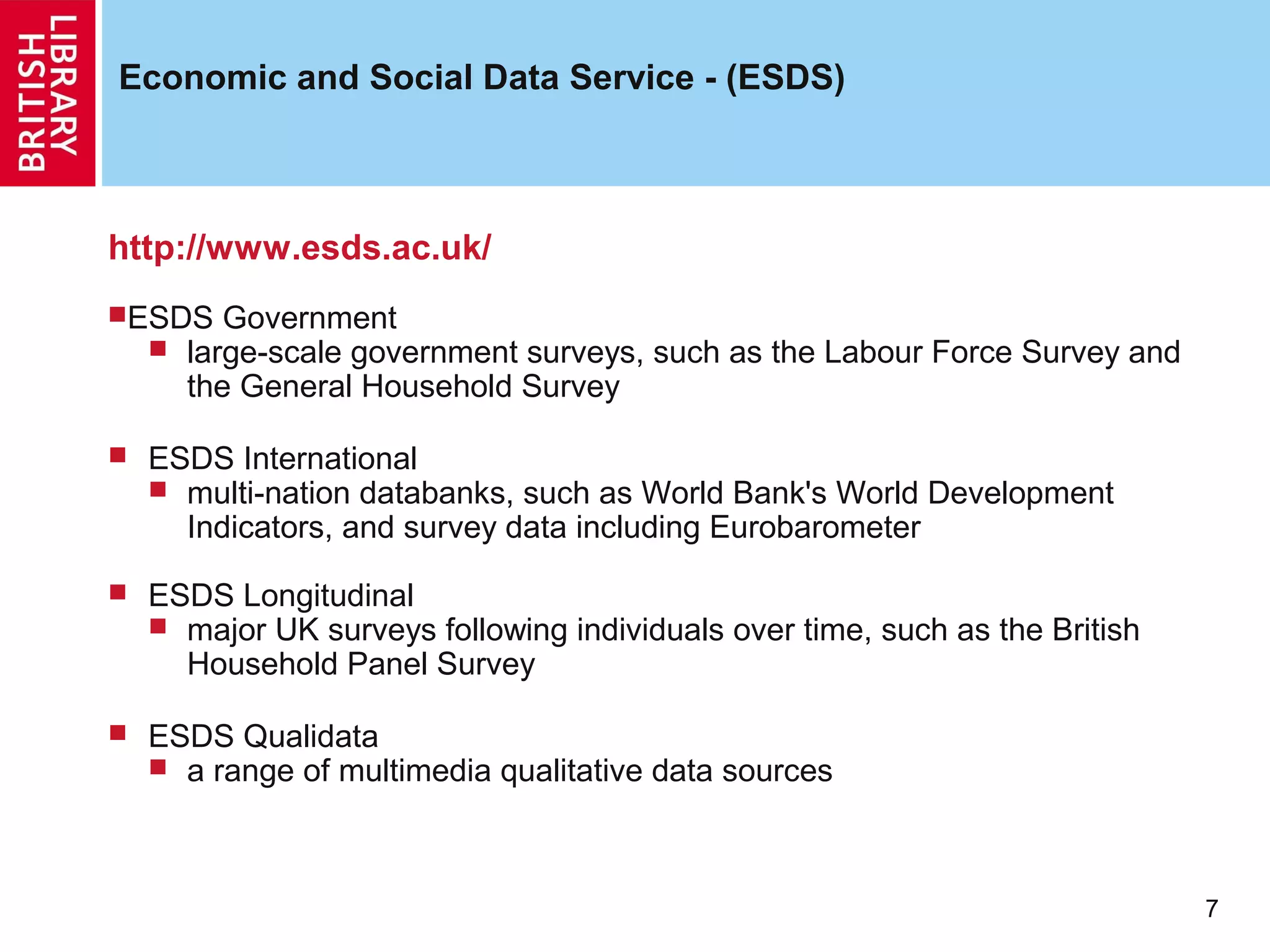 Economic and Social Data Service - (ESDS)



http://www.esds.ac.uk/
ESDS Government
   large-scale government  surveys, such as the Labour Force Survey and
      the General Household Survey

   ESDS International
     multi-nation databanks, such as World Bank's World Development
      Indicators, and survey data including Eurobarometer
   ESDS Longitudinal
     major UK surveys following individuals over time, such as the British
      Household Panel Survey

   ESDS Qualidata
     a range of multimedia qualitative data sources




                                                                              7
 