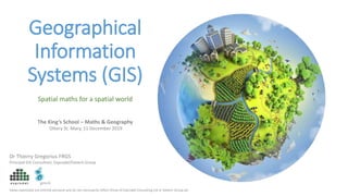 Geographical
Information
Systems (GIS)
Dr Thierry Gregorius FRGS
Principal GIS Consultant, Exprodat/Getech Group
The King’s School – Maths & Geography
Ottery St. Mary, 11 December 2019
Views expressed are entirely personal and do not necessarily reflect those of Exprodat Consulting Ltd or Getech Group plc
Spatial maths for a spatial world
 