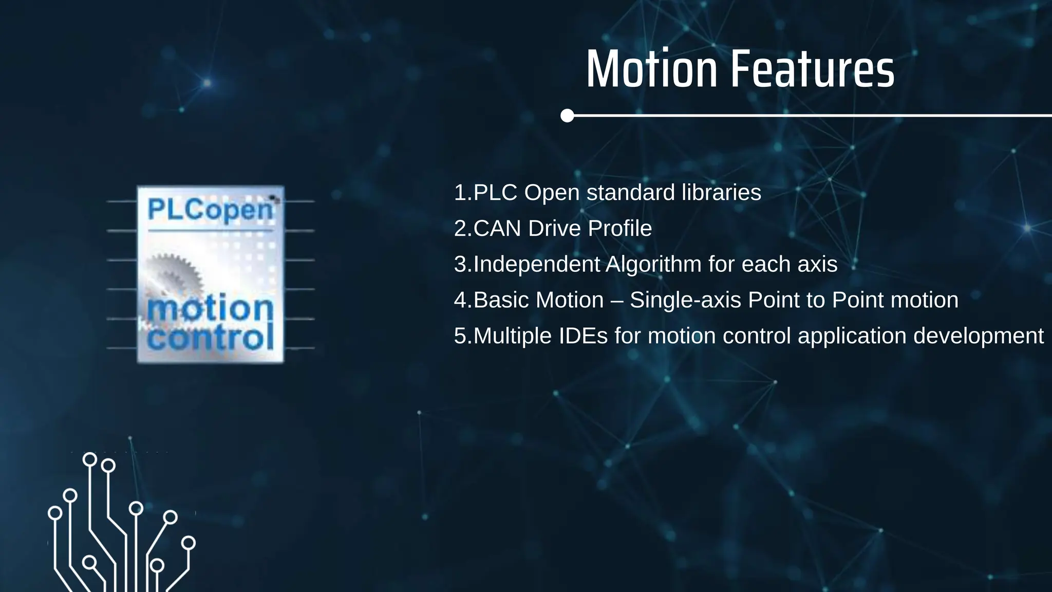 Motion Features
1.PLC Open standard libraries
2.CAN Drive Profile
3.Independent Algorithm for each axis
4.Basic Motion – Single-axis Point to Point motion
5.Multiple IDEs for motion control application development