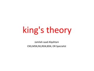 king's theory
Jamilah saad Alqahtani
CNS,MSN,NS,RGN,BSN, OR Specialist
 