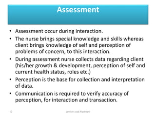 Assessment
• Assessment occur during interaction.
• The nurse brings special knowledge and skills whereas
client brings knowledge of self and perception of
problems of concern, to this interaction.
• During assessment nurse collects data regarding client
(his/her growth & development, perception of self and
current health status, roles etc.)
• Perception is the base for collection and interpretation
of data.
• Communication is required to verify accuracy of
perception, for interaction and transaction.
jamilah saad Alqahtani13
 