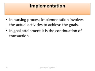 Implementation
• In nursing process implementation involves
the actual activities to achieve the goals.
• In goal attainment it is the continuation of
transaction.
jamilah saad Alqahtani16
 