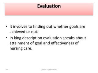 Evaluation
• It involves to finding out whether goals are
achieved or not.
• In king description evaluation speaks about
attainment of goal and effectiveness of
nursing care.
jamilah saad Alqahtani17
 