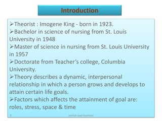 Theorist : Imogene King - born in 1923.
Bachelor in science of nursing from St. Louis
University in 1948
Master of science in nursing from St. Louis University
in 1957
Doctorate from Teacher’s college, Columbia
University.
Theory describes a dynamic, interpersonal
relationship in which a person grows and develops to
attain certain life goals.
Factors which affects the attainment of goal are:
roles, stress, space & time
Introduction
jamilah saad Alqahtani3
 