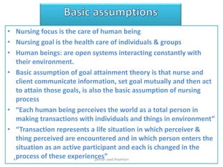 • Nursing focus is the care of human being
• Nursing goal is the health care of individuals & groups
• Human beings: are open systems interacting constantly with
their environment.
• Basic assumption of goal attainment theory is that nurse and
client communicate information, set goal mutually and then act
to attain those goals, is also the basic assumption of nursing
process
• “Each human being perceives the world as a total person in
making transactions with individuals and things in environment”
• “Transaction represents a life situation in which perceiver &
thing perceived are encountered and in which person enters the
situation as an active participant and each is changed in the
process of these experiences”jamilah saad Alqahtani4
 