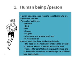 1. Human being /person
•Human being or person refers to social being who are
rational and sentient.
•Person has ability to :
perceive
think
feel
choose
set goals
select means to achieve goals and
to make decision
•Human being has three fundamental needs:
 The need for the health information that is unable
at the time when it is needed and can be used
The need for care that seek to prevent illness, and
The need for care when human beings are unable to
help themselves.jamilah saad Alqahtani8
 