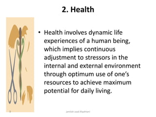 2. Health
• Health involves dynamic life
experiences of a human being,
which implies continuous
adjustment to stressors in the
internal and external environment
through optimum use of one’s
resources to achieve maximum
potential for daily living.
jamilah saad Alqahtani9
 