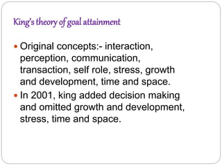 King’s theory of goal attainment
 Original concepts:- interaction,
perception, communication,
transaction, self role, stress, growth
and development, time and space.
 In 2001, king added decision making
and omitted growth and development,
stress, time and space.
 