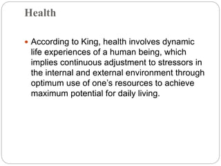 Health
 According to King, health involves dynamic
life experiences of a human being, which
implies continuous adjustment to stressors in
the internal and external environment through
optimum use of one’s resources to achieve
maximum potential for daily living.
 