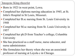 Imogene King-theorist
 Born in 1923 in west point, Lowa.
 Completed her diploma nursing education in 1945, at St.
John's Hospital in St Louis, Missouri.
 Completed her B.sc nursing from St. Louis University in
1948
 Completed her M.sc nursing from St. Louis University in
1957
 Completed her ph.D from Teacher’s college, Columbia
University
 She has practiced as a staff nurse, nurse educator, and
nurse administrator.
 She formulates her theory when she was an associated
professor of nursing at Loyola c in Chicago.
 