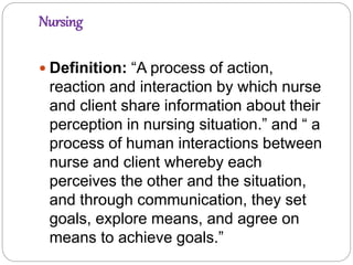 Nursing
 Definition: “A process of action,
reaction and interaction by which nurse
and client share information about their
perception in nursing situation.” and “ a
process of human interactions between
nurse and client whereby each
perceives the other and the situation,
and through communication, they set
goals, explore means, and agree on
means to achieve goals.”
 