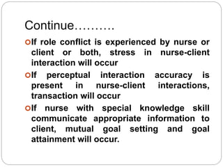 Continue……….
If role conflict is experienced by nurse or
client or both, stress in nurse-client
interaction will occur
If perceptual interaction accuracy is
present in nurse-client interactions,
transaction will occur
If nurse with special knowledge skill
communicate appropriate information to
client, mutual goal setting and goal
attainment will occur.
 