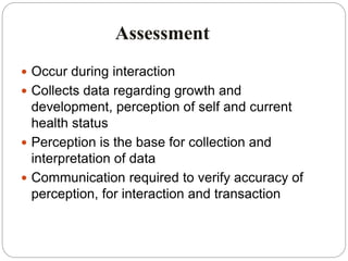 Assessment
 Occur during interaction
 Collects data regarding growth and
development, perception of self and current
health status
 Perception is the base for collection and
interpretation of data
 Communication required to verify accuracy of
perception, for interaction and transaction
 