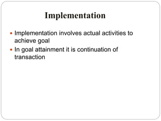 Implementation
 Implementation involves actual activities to
achieve goal
 In goal attainment it is continuation of
transaction
 