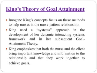 King’s Theory of Goal Attainment
 Imogene King’s concepts focus on these methods
to help nurses in the nurse-patient relationship.
 King used a “systems” approach in the
development of her dynamic interacting systems
framework and in her subsequent Goal-
Attainment Theory.
 King emphasizes that both the nurse and the client
bring important knowledge and information to the
relationship and that they work together to
achieve goals.
 