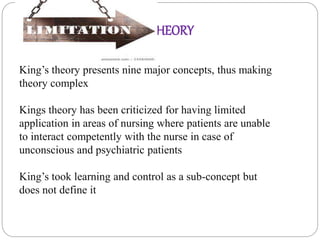 King’s theory presents nine major concepts, thus making
theory complex
Kings theory has been criticized for having limited
application in areas of nursing where patients are unable
to interact competently with the nurse in case of
unconscious and psychiatric patients
King’s took learning and control as a sub-concept but
does not define it
OF THEORY
 