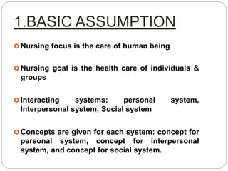 1.BASIC ASSUMPTION
 Nursing focus is the care of human being
 Nursing goal is the health care of individuals &
groups
 Interacting systems: personal system,
Interpersonal system, Social system
 Concepts are given for each system: concept for
personal system, concept for interpersonal
system, and concept for social system.
 