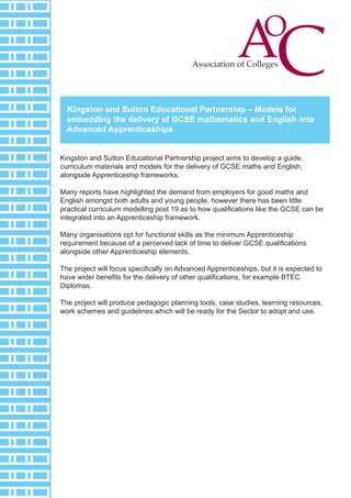 Kingston and Sutton Educational Partnership – Models for
embedding the delivery of GCSE mathematics and English into
Advanced Apprenticeships
Kingston and Sutton Educational Partnership project aims to develop a guide,
curriculum materials and models for the delivery of GCSE maths and English,
alongside Apprenticeship frameworks.
Many reports have highlighted the demand from employers for good maths and
English amongst both adults and young people, however there has been little
practical curriculum modelling post 19 as to how qualifications like the GCSE can be
integrated into an Apprenticeship framework.
Many organisations opt for functional skills as the minimum Apprenticeship
requirement because of a perceived lack of time to deliver GCSE qualifications
alongside other Apprenticeship elements.
The project will focus specifically on Advanced Apprenticeships, but it is expected to
have wider benefits for the delivery of other qualifications, for example BTEC
Diplomas.
The project will produce pedagogic planning tools, case studies, learning resources,
work schemes and guidelines which will be ready for the Sector to adopt and use.

 