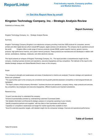 Find Industry reports, Company profiles
ReportLinker                                                                        and Market Statistics



                                             >> Get this Report Now by email!

Kingston Technology Company, Inc. - Strategic Analysis Review
Published on February 2009

                                                                                                               Report Summary

Kingston Technology Company, Inc. - Strategic Analysis Review


Summary


Kingston Technology Company (Kingston) is an electronics company providing more than 2000 products for computers, servers,
printers and other digital devices which include MP3 players, digital cameras and cell phones. The company has its operations around
the world.              Kingston offers a wide range of memory products include DRAM, system specific memory, generic memory
products, high performance memory, and custom memory products. These products are manufactured and developed in relation with
servers, workstations, desktops, notebooks, and other electronic devices.


This report presents an anlaysis of Kingston Technology Company, Inc.. The report provides a comprehensive insight into the
company, including business structure and operations, executive biographies and key competitors. The hallmark of the report is the
detailed strategic analysis and Global Markets Direct's views on the company.



Scope


' The company's strengths and weaknesses and areas of development or decline are analyzed. Financial, strategic and operational
factors are considered.
' The opportunities open to the company are considered and its growth potential assessed. Competitive or technological threats are
highlighted.
' The report contains critical company information ' business structure and operations, company history, major products and services,
key competitors, key employees and executive biographies, different locations and important subsidiaries.


Reasons to buy


' A quick 'one-stop-shop' to understand the company.
' Enhance business/sales activities by understanding customers' businesses better.
' Get detailed information and financial & strategic analysis on companies operating in your industry.
' Identify prospective partners and suppliers ' with key data on their businesses and locations.
' Capitalize on competitors' weaknesses and target the market opportunities available to them.
' Scout for potential acquisition targets, with detailed insight into the companies' strategic, financial and operational performance.




                                                                                                               Table of Content


Table Of Contents



Kingston Technology Company, Inc. - Strategic Analysis Review                                                                      Page 1/4
 