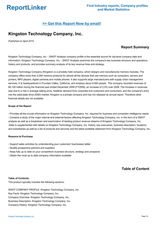 Find Industry reports, Company profiles
ReportLinker                                                                     and Market Statistics



                                    >> Get this Report Now by email!

Kingston Technology Company, Inc.
Published on April 2010

                                                                                                          Report Summary

Kingston Technology Company, Inc. - SWOT Analysis company profile is the essential source for top-level company data and
information. Kingston Technology Company, Inc. - SWOT Analysis examines the company's key business structure and operations,
history and products, and provides summary analysis of its key revenue lines and strategy.


Kingston Technology Company (Kingston) is a privately held company, which designs and manufactures memory modules. The
company offers more than 2,000 memory products for almost all the devices that use memory such as computers, servers and
printers, MP3 players, digital cameras and mobile phones. It also supports large manufacturers with supply chain management
services. It is headquartered in Fountain Valley, California, and employs about 4,000 people. The company recorded revenues of
$4,100 million during the financial year ended December 2009 (FY2009), an increase of 2.5% over 2008. The increase in revenues
was due to a rise in average selling price, healthier demand from corporate end customers and consumers, and the company's entry
into the solid-state drive (SSD) market. Kingston is a private company and has not released its annual report. Therefore other
financial details are not available.


Scope of the Report


- Provides all the crucial information on Kingston Technology Company, Inc. required for business and competitor intelligence needs
- Contains a study of the major internal and external factors affecting Kingston Technology Company, Inc. in the form of a SWOT
analysis as well as a breakdown and examination of leading product revenue streams of Kingston Technology Company, Inc.
-Data is supplemented with details on Kingston Technology Company, Inc. history, key executives, business description, locations
and subsidiaries as well as a list of products and services and the latest available statement from Kingston Technology Company, Inc.


Reasons to Purchase


- Support sales activities by understanding your customers' businesses better
- Qualify prospective partners and suppliers
- Keep fully up to date on your competitors' business structure, strategy and prospects
- Obtain the most up to date company information available




                                                                                                           Table of Content

Table of Contents:
This product typically includes the following sections:


SWOT COMPANY PROFILE: Kingston Technology Company, Inc.
Key Facts: Kingston Technology Company, Inc.
Company Overview: Kingston Technology Company, Inc.
Business Description: Kingston Technology Company, Inc.
Company History: Kingston Technology Company, Inc.



Kingston Technology Company, Inc.                                                                                                Page 1/4
 
