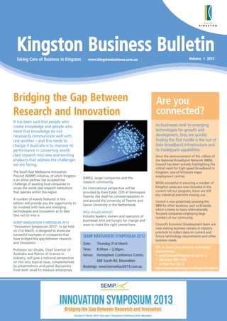 Kingston Business Bulletin
  Taking Care of Business in Kingston               www.kingstonbusiness.com.au                                        Volume 1 2013




Bridging the Gap Between                                                                      Are you
Research and Innovation                                                                       connected?
It has been said that people who
create knowledge and people who                                                               As businesses look to emerging
need that knowledge do not                                                                    technologies for growth and
necessarily communicate well with                                                             development, they are quickly
one another – and this needs to                                                               finding the first hurdle is the out of
change if Australia is to improve its                                                         date broadband infrastructure and
performance in converting world-                                                              its inadequate capabilities.
class research into new and exciting                                                          Since the announcement of the rollout of
products that address the challenges                                                          the National Broadband Network (NBN),
we are facing.                                                                                Council has been actively highlighting the
                                                                                              critical need for high speed broadband in
The South East Melbourne Innovation                                                           Kingston, one of Victoria’s major
Precinct (SEMIP) initiative, of which Kingston                                                employment centres.
                                                 (SMEs), larger companies and the
is an active partner, has accepted the
                                                 research community.                          While successful in ensuring a number of
challenge of assisting local companies to
access the world-class research institutions     An international perspective will be         Kingston areas are now included in the
that operate within this region.                 provided by Kees Eijkel, CEO of Kennispark   current roll out program, there are still
                                                 Twente, the shell for commercialisation in   key industrial precincts missing out.
A number of events featured in this              and around the University of Twente and
edition will provide you the opportunity to                                                   Council is now proactively pursuing the
                                                 Saxion University in the Netherlands.        NBN for other locations, such as Braeside,
be involved with new and emerging
technologies and innovation at its best.                                                      which is home to many internationally
                                                 Who should attend?                           focussed companies employing large
One not to miss is:                              Industry leaders, owners and operators of    numbers of our community.
                                                 businesses who are hungry for change and
SEMIP INNOVATION SYMPOSIUM 2013                                                               Council’s Economic Development team are
                                                 want to make the right connections.
“Innovation Symposium 2013”, to be held                                                       now visiting business owners in industry
on 21st March, is designed to showcase                                                        precincts to collect data on current and
successful examples of companies that
have bridged the gap between research
                                                 SEMIP INNOVATION SYMPOSIUM 2013              future technology requirements and other
                                                                                              business needs.
and innovation.                                  Date:   Thursday 21st March
                                                                                              Tell us about your business technology
Professor Ian Chubb, Chief Scientist of          Time:   8.00am – 2.00pm                      requirements:
Australia and Patron of Science in               Venue: Hemisphere Conference Centre,         • email business@kingston.vic.gov.au or
Industry, will give a national perspective
                                                         488 South Rd, Moorabbin              • call phone 9581 4735
on this very topical issue, complemented
                                                                                              • or Have Your Say at
by presentations and panel discussions           Bookings: www.innovation2013.com.au          http://www.surveymonkey.com/s/KingstonBroadband
from both small to medium enterprises
 