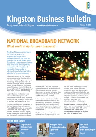 Kingston Business Bulletin
Taking Care of Business in Kingston             www.kingstonbusiness.com.au                                        Volume 4 2011




NATIONAL BROADBAND NETWORK
What could it do for your business?
The City of Kingston is strongly of
the view that an area as
economically important as
Melbourne’s south east must be
given priority as the NBN is rolled
out around Australia to ensure that
local companies remain globally
competitive. The Broadband
network is fundamental to
advanced manufacturing and the
adoption of new technologies.
Melbourne’s South East is of national
economic importance. Manufacturing
within the cities of Kingston and Greater
Dandenong alone generates over $30
billion in output per annum. There are
almost 300,000 jobs within the Council
areas of Kingston, Greater Dandenong,         University, the CSIRO, the Australian       the NBN would enhance your current
Knox and Monash. A large proportion of        Synchrotron and the Small Technologies      business model, deliver significant
these are in advanced manufacturing.          Cluster together with the Victorian         productivity gains, and open up many
                                              Government. A number of leading edge        new opportunities within Australian and
Modern business practices see huge            companies including Siemens, Invetech       around the world. Council would also be
volumes of data being constantly              and Minifab are also involved.              interested to know in what ways your
transferred around the world. To remain                                                   business is currently constrained by the
competitive local companies must be able      Industry leaders in south east Melbourne    speed and capacity of your
to send and receive data in real time.        met on 14th September to discuss the        telecommunications infrastructure.
                                              importance of the National Broadband
Kingston is working with our partners in      Network to the future productivity of       Your participation is required to help
the South East Melbourne Innovation           their respective businesses. Kingston has   build a case to ensure that our important
Precinct (SEMIP) initiative to progress the   also raised the NBN with local Members      region gets access to the NBN sooner
case for the NBN in this region. The          of Parliament.                              rather than later. Please email
partners include the cities of Kingston,                                                  business@kingston.vic.gov.au or phone
Greater Dandenong, Knox and Monash            The City of Kingston would welcome          9581 4712 to add your voice.
and the research institutions of Monash       feedback from local businesses on how



INSIDE THIS ISSUE
                       Kingston Small                                Meet your Mates                               Save Water
                       Businesses Grow                               A Business Networking                         and Money
                       Sustainably                                   Opportunity                                   Water rebate program
                       Page 3                                        Page 4                                        Page 6
 