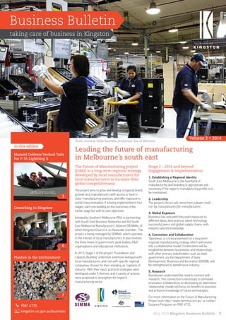 Business Bulletin
taking care of business in Kingston
Volume 2 • 2014
in this edition
Leading the future of manufacturing
in Melbourne’s south east
The Future of Manufacturing project
(FoM2) is a long-term regional strategy
developed by local manufacturers for
local manufacturers to increase their
global competitiveness.
The project aims to grow and develop a regional brand,
provide local manufacturers with access to ‘best in
class’ manufacturing practices, and oﬀer exposure to
world-class innovation. It is being implemented in four
stages, each one building on the outcomes of the
earlier stage but with its own objectives.
Initiated by Southern Melbourne RDA in partnership
with South East Business Networks and the South
East Melbourne Manufacturers’ Alliance (SEMMA), of
which Kingston Council is an Associate member. The
project is being managed by SEMMA, which operates
in the interest of local manufacturers. It also involves
the three levels of government, peak bodies, R&D
organisations and educational institutions.
In 2013, Stage 1 of the project, ‘Foundation and
Capacity Building’ undertook extensive dialogue with
local manufacturers and met with speciﬁc regional
companies chosen for their standing as ‘captains of
industry’. With their input, practical strategies were
developed under 5 themes, and a variety of actions
were proposed to strengthen the region’s
manufacturing sector.
Stage 2 – 2014 and beyond
Engagement & Implementation
1. Establishing a Regional Identity
South East Melbourne is the heartland of
manufacturing and branding is appropriate and
necessary if the region’s manufacturing proﬁle is to
be maintained.
2. Leadership
The project’s thrust will come from industry itself -
run ‘by manufacturers for manufacturers’.
3. Global Exposure
Business has indicated they want exposure to
diﬀerent ideas, best practice, latest technology,
successful peers and global supply chains, with
industry tailored knowledge.
4. Connection and Collaboration
‘Openness’ is a critical element for a long term
regional manufacturing strategy which will evolve
into a collaborative model. Connections will be
established between businesses and relationships
with other primary stakeholders such as state
government, via the Department of State
Development, Business and Innovation (DSDBI), will
be strengthened to beneﬁt local industry.
5. Research
Businesses understand the need to connect with
research. This connection is necessary to stimulate
innovation. Collaboration on developing an alternative
‘relationship’ model will focus on beneﬁts to business
and enhance knowledge of future technologies.
For more information on the Future of Manufacturing
Project visit: http://www.semma.com.au/ or contact
Suzanne Ferguson on 9581 4712.
May 2014 Kingston Business Bulletin 1
3
Marand Delivers Vertical Tails
For F-35 Lightning II
6
Coworking in Kingston
7
Plastics in the Environment
9581 4735
kingston.vic.gov.au/business
Photo courtesy Hella Australia production line at Mentone.
 