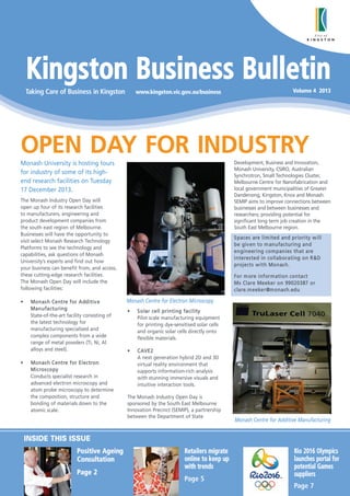 Kingston Business Bulletin
Taking Care of Business in Kingston

www.kingston.vic.gov.au/business

Volume 4 2013

OPEN DAY FOR INDUSTRY
Monash University is hosting tours
for industry of some of its highend research facilities on Tuesday
17 December 2013.

Development, Business and Innovation,
Monash University, CSIRO, Australian
Synchrotron, Small Technologies Cluster,
Melbourne Centre for Nanofabrication and
local government municipalities of Greater
Dandenong, Kingston, Knox and Monash.
SEMIP aims to improve connections between
businesses and between businesses and
researchers; providing potential for
significant long term job creation in the
South East Melbourne region.

The Monash Industry Open Day will
open up four of its research facilities
to manufacturers, engineering and
product development companies from
the south east region of Melbourne.
Businesses will have the opportunity to
visit select Monash Research Technology
Platforms to see the technology and
capabilities, ask questions of Monash
University’s experts and find out how
your business can benefit from, and access,
these cutting-edge research facilities.
The Monash Open Day will include the
following facilities:
•

•

M o n a s h C e n t re f o r A d d i t i v e
Ma n u fa ctu ri n g
State-of-the-art facility consisting of
the latest technology for
manufacturing specialised and
complex components from a wide
range of metal powders (Ti, Ni, Al
alloys and steel).
M o n a s h C e n t re f o r E l e c t r o n
M i c ro s c o p y
Conducts specialist research in
advanced electron microscopy and
atom probe microscopy to determine
the composition, structure and
bonding of materials down to the
atomic scale.

S p a c e s ar e l i m i t e d an d p r io r i t y w i ll
b e gi v e n t o m an u f a c t u r i n g a n d
e n g i n e e r i n g c o m p a n i e s t h a t a re
i n t e r e s t e d i n c o ll a b or a t i ng o n R & D
p r oj e c t s w i t h M o n as h.
F o r m ore i nf or m a ti o n c o n ta c t
M s Cl a r e M e e ke r o n 99 0 2 0 3 87 o r
c l a r e . m e e k e r @m o n a s h . e d u

Monash Centre for Electron Microscopy
•

S o la r c e ll p r i n t i ng f a c i l i t y
Pilot scale manufacturing equipment
for printing dye-sensitised solar cells
and organic solar cells directly onto
flexible materials.

•

C AV E 2
A next generation hybrid 2D and 3D
virtual reality environment that
supports information-rich analysis
with stunning immersive visuals and
intuitive interaction tools.

The Monash Industry Open Day is
sponsored by the South East Melbourne
Innovation Precinct (SEMIP), a partnership
between the Department of State

Monash Centre for Additive Manufacturing

INSIDE THIS ISSUE
Positive Ageing
Consultation
Page 2

Retailers migrate
online to keep up
with trends
Page 5

Rio 2016 Olympics
launches portal for
potential Games
suppliers
Page 7

 