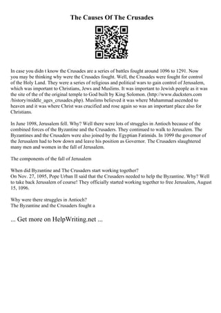 The Causes Of The Crusades
In case you didn t know the Crusades are a series of battles fought around 1096 to 1291. Now
you may be thinking why were the Crusades fought. Well, the Crusades were fought for control
of the Holy Land. They were a series of religious and political wars to gain control of Jerusalem,
which was important to Christians, Jews and Muslims. It was important to Jewish people as it was
the site of the of the original temple to God built by King Solomon. (http://www.ducksters.com
/history/middle_ages_crusades.php). Muslims believed it was where Muhammad ascended to
heaven and it was where Christ was crucified and rose again so was an important place also for
Christians.
In June 1098, Jerusalem fell. Why? Well there were lots of struggles in Antioch because of the
combined forces of the Byzantine and the Crusaders. They continued to walk to Jerusalem. The
Byzantines and the Crusaders were also joined by the Egyptian Fatimids. In 1099 the governor of
the Jerusalem had to bow down and leave his position as Governor. The Crusaders slaughtered
many men and women in the fall of Jerusalem.
The components of the fall of Jerusalem
When did Byzantine and The Crusaders start working together?
On Nov. 27, 1095, Pope Urban II said that the Crusaders needed to help the Byzantine. Why? Well
to take back Jerusalem of course! They officially started working together to free Jerusalem, August
15, 1096.
Why were there struggles in Antioch?
The Byzantine and the Crusaders fought a
... Get more on HelpWriting.net ...
 