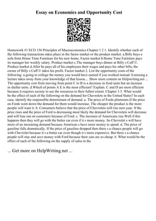 Essay on Economics and Opportunity Cost
Homework #1 ECO 156 Principles of Macroeconomics Chapter 1 2 1. Identify whether each of
the following transactions takes place in the factor market or the product market. a.Billy buys a
sofa from Home Time Furniture for his new home. Factor market b.Home Time Furniture pays
its manager her weekly salary. Product market c.The manager buys dinner at Billy s CafГ©.
Product market d.After he pays all of his employees their wages and pays his other bills, the
owner of Billy s CafГ© takes his profit. Factor market 2. List the opportunity costs of the
following: a.going to college the money you would have earned if you worked instead. b.missing a
lecture takes away from your knowledge of that lesson.... Show more content on Helpwriting.net ...
The opportunity cost from moving from point C to B is a decrease in food units but an increase
in shelter units. d.Which of points A E is the most efficient? Explain. C and D are most efficient
because it requires society to use the resources to their fullest extent. Chapter 3 5. What would
be the effect of each of the following on the demand for Chevrolets in the United States? In each
case, identify the responsible determinant of demand. a. The price of Fords plummets.If the price
on Fords went down the demand for them would increase. The cheaper the product is the more
people will want it. b. Consumers believe that the price of Chevrolets will rise next year. If the
price rises and the price of Ford is decreasing most likely the demand for Chevrolets will decrease
and will lose out on customers because of Ford. c. The incomes of Americans rise.Well if this
happens then they will go with the better car even if it s more money. So Chevrolet s will have
more of an increasing demand because American s have more money to spend. d. The price of
gasoline falls dramatically. If the price of gasoline dropped then there s a chance people will go
with Chevrolet because it s a better car even though it s more expensive. But there s a chance
people will stay and save money with Ford because their cars are so cheap. 6. What would be the
effect of each of the following on the supply of salsa in the
... Get more on HelpWriting.net ...
 