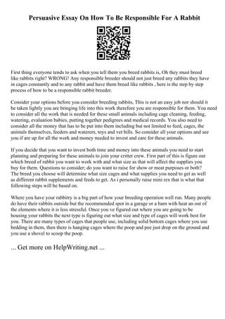 Persuasive Essay On How To Be Responsible For A Rabbit
First thing everyone tends to ask when you tell them you breed rabbits is, Oh they must breed
like rabbits right? WRONG! Any responsible breeder should not just breed any rabbits they have
in cages constantly and to any rabbit and have them breed like rabbits , here is the step by step
process of how to be a responsible rabbit breeder.
Consider your options before you consider breeding rabbits, This is not an easy job nor should it
be taken lightly you are bringing life into this work therefore you are responsible for them. You need
to consider all the work that is needed for these small animals including cage cleaning, feeding,
watering, evaluation babies, putting together pedigrees and medical records. You also need to
consider all the money that has to be put into them including but not limited to feed, cages, the
animals themselves, feeders and waterers, toys and vet bills. So consider all your options and see
you if are up for all the work and money needed to invest and care for these animals.
If you decide that you want to invest both time and money into these animals you need to start
planning and preparing for these animals to join your critter crew. First part of this is figure out
which breed of rabbit you want to work with and what size as that will affect the supplies you
buy for them. Questions to consider; do you want to raise for show or meat purposes or both?
The breed you choose will determine what size cages and what supplies you need to get as well
as different rabbit supplements and feeds to get. As i personally raise mini rex that is what that
following steps will be based on.
Where you have your rabbitry is a big part of how your breeding operation well run. Many people
do have their rabbits outside but the recommended spot in a garage or a barn with heat an out of
the elements where it is less stressful. Once you ve figured out where you are going to be
housing your rabbits the next type is figuring out what size and type of cages will work best for
you. There are many types of cages that people use, including solid bottom cages where you use
bedding in them, then there is hanging cages where the poop and pee just drop on the ground and
you use a shovel to scoop the poop.
... Get more on HelpWriting.net ...
 
