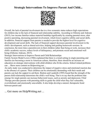 Strategic Interventions To Improve Parent And Child...
Overall, the lack of parental involvement due to a low economic status reduces high expectations
for children due to the lack of financial and relationship stability. According to Osborne and Ankrum
(2015), low income families reduce material hardship significantly by creating parental stress, alter
positive parenting, decreasing parental involvement, which lower cognitive ability and social skills.
In addition, financial support from parents is needed to provide the highest level for cognitive
development and social skills. The lack of financial support decreases parental involvement in the
child s development, such as shared activities, helping and guiding homework sessions. In
conclusion, the more time a parentinvests in their children rather than being at work, increases their
child s academic success, reduce levels of delinquency, and promote social and emotional well
being (Osborne Ankrum, 2015).
Strategic Interventions to Improve Parent and Child Relationships
Family System Model Lewis (1986) explained that there is a trend setting in single parenting and
families are becoming a norm in American culture, therefore, there should be an increase on
education on strategic interventions with child children who fit the criteria. School related problems
can ... Show more content on Helpwriting.net ...
An early study was conducted to determine the impact of negative stress and emotional reaction due
to the absence of a parent. Their children can be emotionally demanding with their needs and
parents can lack the support to aid them. Bratton and Landreth (1995) found that the strength of the
parent child relationship determines the child s well being. That is to say that the problems that
emerge for single parents can increase behavioral issues, such as anxiety and depression. Filial
Therapy provides parents with parenting skills to guide the child when they feel vulnerable,
overwhelmed, and emotionally unavailable. It also helps develop a natural, therapeutic bond
between parent and
... Get more on HelpWriting.net ...
 