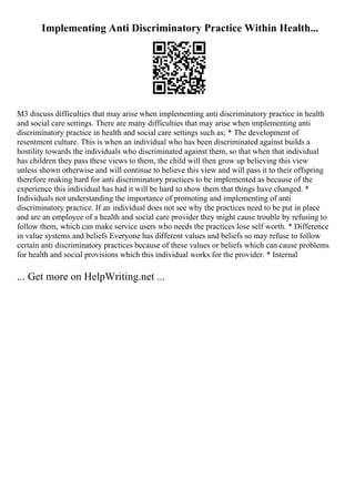 Implementing Anti Discriminatory Practice Within Health...
M3 discuss difficulties that may arise when implementing anti discriminatory practice in health
and social care settings. There are many difficulties that may arise when implementing anti
discriminatory practice in health and social care settings such as; * The development of
resentment culture. This is when an individual who has been discriminated against builds a
hostility towards the individuals who discriminated against them, so that when that individual
has children they pass these views to them, the child will then grow up believing this view
unless shown otherwise and will continue to believe this view and will pass it to their offspring
therefore making hard for anti discriminatory practices to be implemented as because of the
experience this individual has had it will be hard to show them that things have changed. *
Individuals not understanding the importance of promoting and implementing of anti
discriminatory practice. If an individual does not see why the practices need to be put in place
and are an employee of a health and social care provider they might cause trouble by refusing to
follow them, which can make service users who needs the practices lose self worth. * Difference
in value systems and beliefs Everyone has different values and beliefs so may refuse to follow
certain anti discriminatory practices because of these values or beliefs which can cause problems
for health and social provisions which this individual works for the provider. * Internal
... Get more on HelpWriting.net ...
 