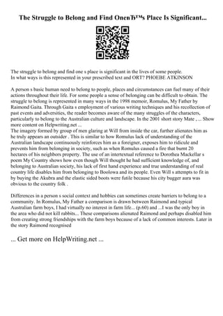 The Struggle to Belong and Find OneвЂ™s Place Is Significant...
The struggle to belong and find one s place is significant in the lives of some people.
In what ways is this represented in your prescribed text and ORT? PHOEBE ATKINSON
A person s basic human need to belong to people, places and circumstances can fuel many of their
actions throughout their life. For some people a sense of belonging can be difficult to obtain. The
struggle to belong is represented in many ways in the 1998 memoir, Romulus, My Father by
Raimond Gaita. Through Gaita s employment of various writing techniques and his recollection of
past events and adversities, the reader becomes aware of the many struggles of the characters,
particularly to belong to the Australian culture and landscape. In the 2001 short story Mate , ... Show
more content on Helpwriting.net ...
The imagery formed by group of men glaring at Will from inside the car, further alienates him as
he truly appears an outsider . This is similar to how Romulus lack of understanding of the
Australian landscape continuously reinforces him as a foreigner, exposes him to ridicule and
prevents him from belonging in society, such as when Romulus caused a fire that burnt 20
hectares of his neighbors property. The use of an intertextual reference to Dorothea Mackellar s
poem My Country shows how even though Will thought he had sufficient knowledge of, and
belonging to Australian society, his lack of first hand experience and true understanding of real
country life disables him from belonging to Boolowa and its people. Even Will s attempts to fit in
by buying the Akubra and the elastic sided boots were futile because his city bugger aura was
obvious to the country folk .
Differences in a person s social context and hobbies can sometimes create barriers to belong to a
community. In Romulus, My Father a comparison is drawn between Raimond and typical
Australian farm boys, I had virtually no interest in farm life... (p.60) and ...I was the only boy in
the area who did not kill rabbits... These comparisons alienated Raimond and perhaps disabled him
from creating strong friendships with the farm boys because of a lack of common interests. Later in
the story Raimond recognised
... Get more on HelpWriting.net ...
 