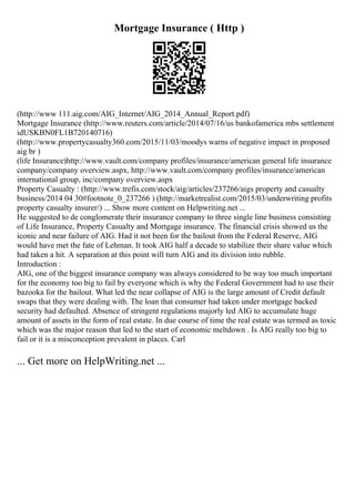 Mortgage Insurance ( Http )
(http://www 111.aig.com/AIG_Internet/AIG_2014_Annual_Report.pdf)
Mortgage Insurance (http://www.reuters.com/article/2014/07/16/us bankofamerica mbs settlement
idUSKBN0FL1B720140716)
(http://www.propertycasualty360.com/2015/11/03/moodys warns of negative impact in proposed
aig br )
(life Insurance)http://www.vault.com/company profiles/insurance/american general life insurance
company/company overview.aspx, http://www.vault.com/company profiles/insurance/american
international group, inc/company overview.aspx
Property Casualty : (http://www.trefis.com/stock/aig/articles/237266/aigs property and casualty
business/2014 04 30#footnote_0_237266 ) (http://marketrealist.com/2015/03/underwriting profits
property casualty insurer/) ... Show more content on Helpwriting.net ...
He suggested to de conglomerate their insurance company to three single line business consisting
of Life Insurance, Property Casualty and Mortgage insurance. The financial crisis showed us the
iconic and near failure of AIG. Had it not been for the bailout from the Federal Reserve, AIG
would have met the fate of Lehman. It took AIG half a decade to stabilize their share value which
had taken a hit. A separation at this point will turn AIG and its division into rubble.
Introduction :
AIG, one of the biggest insurance company was always considered to be way too much important
for the economy too big to fail by everyone which is why the Federal Government had to use their
bazooka for the bailout. What led the near collapse of AIG is the large amount of Credit default
swaps that they were dealing with. The loan that consumer had taken under mortgage backed
security had defaulted. Absence of stringent regulations majorly led AIG to accumulate huge
amount of assets in the form of real estate. In due course of time the real estate was termed as toxic
which was the major reason that led to the start of economic meltdown . Is AIG really too big to
fail or it is a misconception prevalent in places. Carl
... Get more on HelpWriting.net ...
 