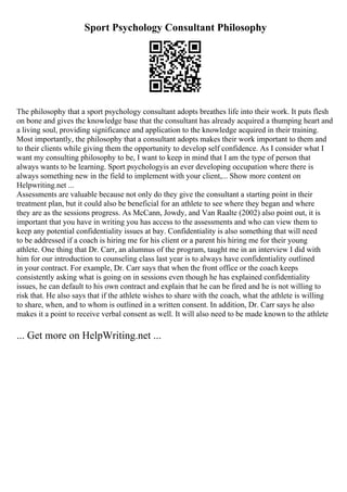 Sport Psychology Consultant Philosophy
The philosophy that a sport psychology consultant adopts breathes life into their work. It puts flesh
on bone and gives the knowledge base that the consultant has already acquired a thumping heart and
a living soul, providing significance and application to the knowledge acquired in their training.
Most importantly, the philosophy that a consultant adopts makes their work important to them and
to their clients while giving them the opportunity to develop self confidence. As I consider what I
want my consulting philosophy to be, I want to keep in mind that I am the type of person that
always wants to be learning. Sport psychologyis an ever developing occupation where there is
always something new in the field to implement with your client,... Show more content on
Helpwriting.net ...
Assessments are valuable because not only do they give the consultant a starting point in their
treatment plan, but it could also be beneficial for an athlete to see where they began and where
they are as the sessions progress. As McCann, Jowdy, and Van Raalte (2002) also point out, it is
important that you have in writing you has access to the assessments and who can view them to
keep any potential confidentiality issues at bay. Confidentiality is also something that will need
to be addressed if a coach is hiring me for his client or a parent his hiring me for their young
athlete. One thing that Dr. Carr, an alumnus of the program, taught me in an interview I did with
him for our introduction to counseling class last year is to always have confidentiality outlined
in your contract. For example, Dr. Carr says that when the front office or the coach keeps
consistently asking what is going on in sessions even though he has explained confidentiality
issues, he can default to his own contract and explain that he can be fired and he is not willing to
risk that. He also says that if the athlete wishes to share with the coach, what the athlete is willing
to share, when, and to whom is outlined in a written consent. In addition, Dr. Carr says he also
makes it a point to receive verbal consent as well. It will also need to be made known to the athlete
... Get more on HelpWriting.net ...
 