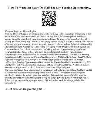 How To Write An Essay On Half The Sky Turning Opportunity...
Women s Rights are Human Rights
Women. This word creates an image an image of a mother, a sister, a daughter. Women are of the
basics part of life, they are essential not only to society, but to the human species. Therefore,
women should be treated with equal importance and given the same rights regardless of gender.
Society has come a long way since 1920 and giving women the right to vote. However, there a parts
of the world where women are treated unequally in respect of men and are fighting for that equality
a basic human right. Women especially in the developing world struggle with unjust inequalities.
Common abuses that claim women are sex trafficking and forced prostitution; gender based
violence, including honor killings and mass rape; and maternal mortality. Reportage and
storytelling of these horrible abuses are combined in the nonfiction book, Half the Sky: Turning
Oppression into Opportunity for Women Worldwide, where Nicholas Kristof and Sheryl WuDunn
argue that the oppression of women is the worst current global issue that calls for change.
Half the Sky: Turning Oppression into Opportunity for Women Worldwide was published in 2009,
after Kristoff and WuDunn spent an abundance of time abroad volunteering. While both authors
were researching for their book, ... Show more content on Helpwriting.net ...
The consequences of these abuses result in human pain and suffering. Kristof and WuDunn wanted
to inform their audience on the severity of the matter at hand. Through statistical alongside
anecdotal evidence, the authors were able to inform their audience on an unfamiliar topic by
breaking down the problem into segments while building a personal connection through stories.
This reportage exposes the injustices women face and makes a call for change to help this
humanitarian
... Get more on HelpWriting.net ...
 