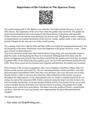 Importance of the Gardens in The Sparrow Essay
The actual turning point in The Sparrow was when the Utra Light crashed. However, it was of
little interest. The importance of the novel lied within the gardens that were built. The garden the
Jesuit mission planted served as the catalyst to the future demise of the group, and especially
Emilio. Emilio not only had his body destroyed, but also his soul. The gardens caused a slaughter,
an imprisonment, an eventual destruction of the survivor s hands, another death, a rape, and a long
period of despair for the only survivor of the overall mission.
The crashing of the Utra Light by Sofia and Marc (290) was simply the turning point because it was
the beginning of the many unfortunate events that happened to the group. However, it was ... Show
more content on Helpwriting.net ...
They went and retrieved the seeds Marc had decided to bring along, and soon thereafter began to
plant the seeds. In the beginning the Runa were absolutely flabbergasted (342) about why the
group was digging in the ground. Once the Runa realized that the gardens grew food they too began
to garden (346). As the food in the Runa gardens grew, the fat levels and hormone production rose
(346). Thus, Runa sexual activity became more frequent, and therefore, the natality rate increased.
Soon, because of the increase in population, there was a slaughter of the Runa village. Only two
humans on the mission survived (378). The two remaining humans, Emilio and Marc, were then
taken prisoner[s] immediately (380). Once they were prisoners, they were fed some sort of meat.
Despite Emilio s effort to convince him otherwise, Marc refused to eat the food he was given
throughout the imprisonment. As the imprisonment went on, Emilio eventually found out he was
eating, the meat of the innocents (380). Emilio continued eating the meat even after he knew; his
soul was hardly functioning. As he had watched children and his close friends die, he was in such
a state of despair that his soul barely even noticed what he was doing. The gardens led to high
hormone levels, which led to more babies. The babies led to the murder of Emilio s good friends
and Runa. Then the two surviving humans were imprisoned by the patrol that performed the
slaughter.
The equality theorem
... Get more on HelpWriting.net ...
 