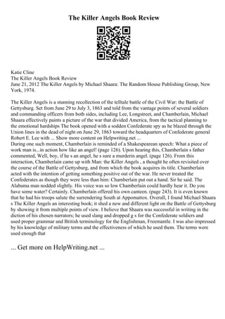 The Killer Angels Book Review
Katie Cline
The Killer Angels Book Review
June 21, 2012 The Killer Angels by Michael Shaara: The Random House Publishing Group, New
York, 1974.
The Killer Angels is a stunning recollection of the telltale battle of the Civil War: the Battle of
Gettysburg. Set from June 29 to July 3, 1863 and told from the vantage points of several soldiers
and commanding officers from both sides, including Lee, Longstreet, and Chamberlain, Michael
Shaara effectively paints a picture of the war that divided America, from the tactical planning to
the emotional hardships The book opened with a sodden Confederate spy as he blazed through the
Union lines in the dead of night on June 29, 1863 toward the headquarters of Confederate general
Robert E. Lee with ... Show more content on Helpwriting.net ...
During one such moment, Chamberlain is reminded of a Shakespearean speech: What a piece of
work man is...in action how like an angel! (page 126). Upon hearing this, Chamberlain s father
commented, Well, boy, if he s an angel, he s sure a murderin angel. (page 126). From this
interaction, Chamberlain came up with Man: the Killer Angels , a thought he often revisited over
the course of the Battle of Gettysburg, and from which the book acquires its title. Chamberlain
acted with the intention of getting something positive out of the war. He never treated the
Confederates as though they were less than him: Chamberlain put out a hand. Sir he said. The
Alabama man nodded slightly. His voice was so low Chamberlain could hardly hear it. Do you
have some water? Certainly. Chamberlain offered his own canteen. (page 243). It is even known
that he had his troops salute the surrendering South at Appomattox. Overall, I found Michael Shaara
s The Killer Angels an interesting book; it shed a new and different light on the Battle of Gettysburg
by showing it from multiple points of view. I believe that Shaara was successful in writing in the
diction of his chosen narrators; he used slang and dropped g s for the Confederate soldiers and
used proper grammar and British terminology for the Englishman, Freemantle. I was also impressed
by his knowledge of military terms and the effectiveness of which he used them. The terms were
used enough that
... Get more on HelpWriting.net ...
 