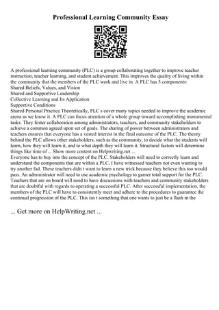 Professional Learning Community Essay
A professional learning community (PLC) is a group collaborating together to improve teacher
instruction, teacher learning, and student achievement. This improves the quality of living within
the community that the members of the PLC work and live in. A PLC has 5 components:
Shared Beliefs, Values, and Vision
Shared and Supportive Leadership
Collective Learning and Its Application
Supportive Conditions
Shared Personal Practice Theoretically, PLC s cover many topics needed to improve the academic
arena as we know it. A PLC can focus attention of a whole group toward accomplishing monumental
tasks. They foster collaboration among administrators, teachers, and community stakeholders to
achieve a common agreed upon set of goals. The sharing of power between administrators and
teachers ensures that everyone has a vested interest in the final outcome of the PLC. The theory
behind the PLC allows other stakeholders, such as the community, to decide what the students will
learn, how they will learn it, and to what depth they will learn it. Structural factors will determine
things like time of ... Show more content on Helpwriting.net ...
Everyone has to buy into the concept of the PLC. Stakeholders will need to correctly learn and
understand the components that are within a PLC. I have witnessed teachers not even wanting to
try another fad. These teachers didn t want to learn a new trick because they believe this too would
pass. An administrator will need to use academic psychology to garner total support for the PLC.
Teachers that are on board will need to have discussions with teachers and community stakeholders
that are doubtful with regards to operating a successful PLC. After successful implementation, the
members of the PLC will have to consistently meet and adhere to the procedures to guarantee the
continual progression of the PLC. This isn t something that one wants to just be a flash in the
... Get more on HelpWriting.net ...
 