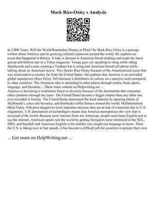 Mark Rice-Oxley s Analysis
In 2,000 Years, Will the World Remember Disney or Plato? by Mark Rice Oxley is a passage
written about America and its growing cultural expansion around the world. He explains an
event that happened in Britain. A lady is dressed in American brand clothing and reads the latest
gossip and fashion tips in a Times magazine. Young guys are speaking in slang while riding
skateboards and a man wearing a Yankees hat is using and American brand cell phone while
talking about an American movie. This shocks Rice Oxley because of the Americanized scene that
was witnessed in a country far from the United States. He explains that America is an unrivaled
global superpower (Rice Oxley 163) because it distributes its culture on a massive scale compared
to other countries. The American idea is spreading to other places through media, food, sports,
language, and literature.... Show more content on Helpwriting.net ...
America is becoming a totalitarian threat to diversity because of the domination that consumes
other countries through the years. The United States became a bigger empire than any other one
ever recorded in history. The United States dominated the food industry by opening chains of
McDonald s, coca cola factories, and Starbucks coffee houses around the world. McDomination
(Rice Oxley 164) pose dangers to local industries because they are at risk of extinction due to U.S.
oligopolies. U.S. domination of technologies means that America monopolizes the view that is
accessed of the world. Because most internet firms are American, people must learn English just to
use the internet. American sports rule the world by getting foreigners more interested in the NFL,
NBA, and baseball and American English is the number one sought out language to know. Since
the U.S. is taking over at fast speeds, it has become a difficult job for countries to protect their own
... Get more on HelpWriting.net ...
 