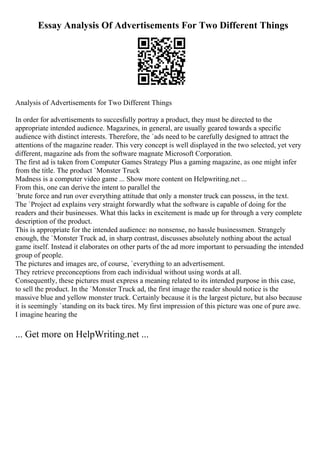 Essay Analysis Of Advertisements For Two Different Things
Analysis of Advertisements for Two Different Things
In order for advertisements to succesfully portray a product, they must be directed to the
appropriate intended audience. Magazines, in general, are usually geared towards a specific
audience with distinct interests. Therefore, the `ads need to be carefully designed to attract the
attentions of the magazine reader. This very concept is well displayed in the two selected, yet very
different, magazine ads from the software magnate Microsoft Corporation.
The first ad is taken from Computer Games Strategy Plus a gaming magazine, as one might infer
from the title. The product `Monster Truck
Madness is a computer video game ... Show more content on Helpwriting.net ...
From this, one can derive the intent to parallel the
`brute force and run over everything attitude that only a monster truck can possess, in the text.
The `Project ad explains very straight forwardly what the software is capable of doing for the
readers and their businesses. What this lacks in excitement is made up for through a very complete
description of the product.
This is appropriate for the intended audience: no nonsense, no hassle businessmen. Strangely
enough, the `Monster Truck ad, in sharp contrast, discusses absolutely nothing about the actual
game itself. Instead it elaborates on other parts of the ad more important to persuading the intended
group of people.
The pictures and images are, of course, `everything to an advertisement.
They retrieve preconceptions from each individual without using words at all.
Consequently, these pictures must express a meaning related to its intended purpose in this case,
to sell the product. In the `Monster Truck ad, the first image the reader should notice is the
massive blue and yellow monster truck. Certainly because it is the largest picture, but also because
it is seemingly `standing on its back tires. My first impression of this picture was one of pure awe.
I imagine hearing the
... Get more on HelpWriting.net ...
 