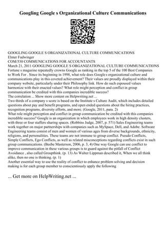 Googling Google s Organizational Culture Communications
GOOGLING GOOGLE S ORGANIZATIONAL CULTURE COMMUNICATIONS
Elmer Fudwinger
COM/530 COMMUNICATIONS FOR ACCOUNTANTS
March 21, 2011 GOOGLING GOOGLE S ORGANIZATIONAL CULTURE COMMUNICATIONS
Fortune s magazine repeatedly crowns Google as ranking in the top 5 of the 100 Best Companies
to Work For . Since its beginning in 1998, what role does Googles organizational culture and
communications play in this coveted achievement? Their values are proudly displayed within their
company website, particularly under their Philosophy link. How do such espoused values
harmonize with their enacted values? What role might perception and conflict in group
communication be credited with this companies incredible success?
The correlation ... Show more content on Helpwriting.net ...
Two thirds of a company s score is based on the Institute s Culture Audit, which includes detailed
questions about pay and benefit programs, and open ended questions about the hiring practices,
recognition programs, diversity efforts, and more. (Google, 2011, para. 2)
What role might perception and conflict in group communication be credited with this companies
incredible success? Google is an organization in which employees work in high density clusters,
with three or four staffers sharing spaces. (Robbins Judge, 2007, p. 571) Sales Engineering teams
work together on major partnerships with companies such as MySpace, Dell, and Adobe. Software
Engineering teams consist of men and women of various ages from diverse backgrounds, ethnicity,
religions, and personalities. These teams are not immune to group conflict. Pseudo Conflicts,
Simple Conflicts, Ego Conflicts, as well as related misconceptions regarding conflicts exist in such
group communications. (Beebe Masterson, 2006, p. 3, 4) One way Google can use conflict to
improve communication in these various groups is to guard against the pitfall of Conflict
Avoidance , also called Groupthink. (p. 13) As Walter Lippman described it, When we all think
alike, then no one is thinking. (p. 1)
Another essential way to use the reality of conflict to enhance problem solving and decision
making is for each group member to conscientiously apply the following
... Get more on HelpWriting.net ...
 