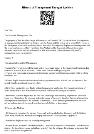 History of Management Thought Revision
Part Two
The Scientific Management Era
The purpose of Part Two is to begin with the work of Frederick W. Taylor and trace developments
in management thought in Great Britain, Europe, Japan, and the U.S.A. up to about 1929. Taylor is
the focal point, but we will see his followers as well as developments in personnel management and
the behavioral sciences. Henri Fayol and Max Weber will be discussed, although their main
influence came later, and we will conclude with an overview of the influence of scientific
management in its environment.
Chapter 7
The Advent of Scientific Management
Frederick W. Taylor is one of the more widely recognized names in the management literature. Far
more rare, however, is an accurate ... Show more content on Helpwriting.net ...
e. Taylor also recognized non economic incentives, such as hope for advancement, better working
conditions, etc.
5.Unions Taylor felt that unions wanted to base payment on class of work, not performance; thus
an individual was not paid based on effort.
6.First Class worker this was Taylor s idea that everyone was best or first class at some type of
work. There should be a match between a person s abilities and their job placement.
7.Functional Foreman Taylor had the idea that knowledge was authority. Supervisors could not
know everything about the planning and performance of the work; therefore functional specialists
would provide assistance to the workers. In retrospect, Taylor had recognized the need for staff
advice and assistance from people who had special abilities or knowledge.
B.Taylor after Midvale
1.He became a consultant for various firms, such as Simonds Rolling Company and Bethlehem
Steel. Note and discuss Schmidt and the pig iron workers. Did Taylor tell a pig tale ?
2.What were Taylor s views on teaching management?
3.Eastern Rate Case in this case before the U.S. Interstate Commerce Commission, Louis Brandeis,
attorney for the shippers, used individuals to testify that the railroads did not need to increase their
rates if they would adopt known
 